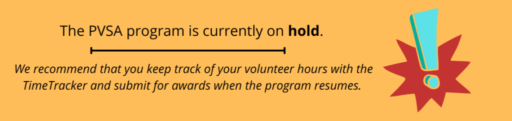 The PVSA program is currently on hold. We recommend keeping track of your volunteer hours via the Time Tracker linked below and submitting for awards when the program resumes. We apologize for any inconvenience.